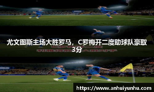 尤文图斯主场大胜罗马，C罗梅开二度助球队豪取3分