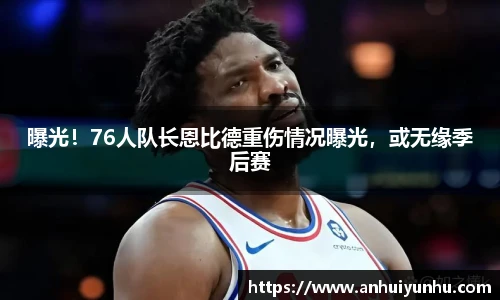 曝光！76人队长恩比德重伤情况曝光，或无缘季后赛