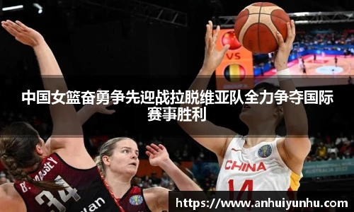 中国女篮奋勇争先迎战拉脱维亚队全力争夺国际赛事胜利