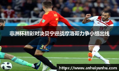 非洲杯精彩对决贝宁迎战摩洛哥力争小组出线