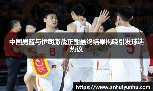 中国男篮与伊朗激战正酣最终结果揭晓引发球迷热议