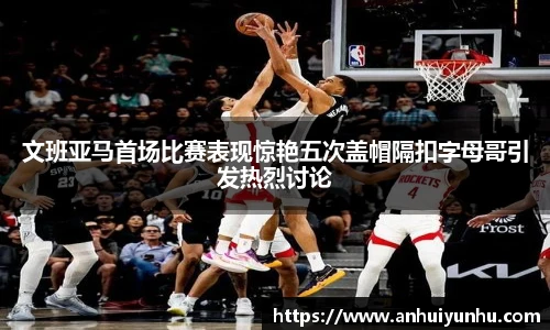 文班亚马首场比赛表现惊艳五次盖帽隔扣字母哥引发热烈讨论